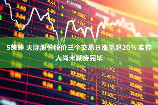 5策略 天际股份股价三个交易日涨幅超20% 实控人尚未减持完毕