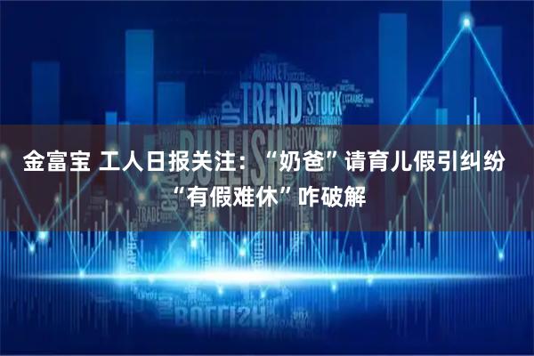 金富宝 工人日报关注：“奶爸”请育儿假引纠纷 “有假难休”咋破解