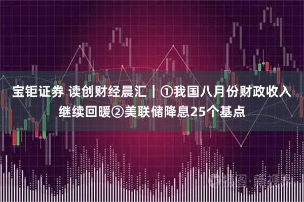 宝钜证券 读创财经晨汇｜①我国八月份财政收入继续回暖②美联储降息25个基点