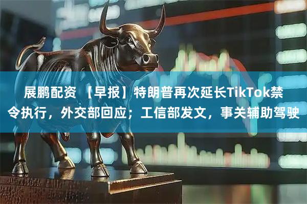 展鹏配资 【早报】特朗普再次延长TikTok禁令执行，外交部回应；工信部发文，事关辅助驾驶