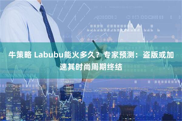牛策略 Labubu能火多久？专家预测：盗版或加速其时尚周期终结