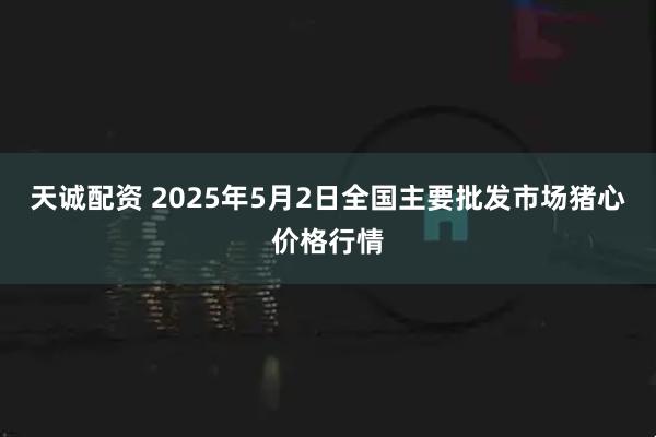 天诚配资 2025年5月2日全国主要批发市场猪心价格行情