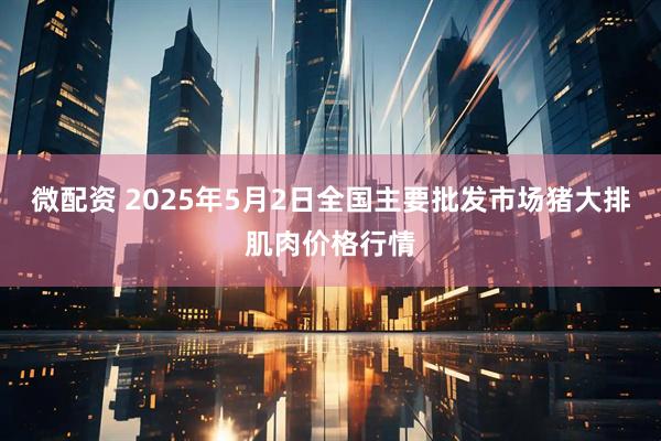 微配资 2025年5月2日全国主要批发市场猪大排肌肉价格行情