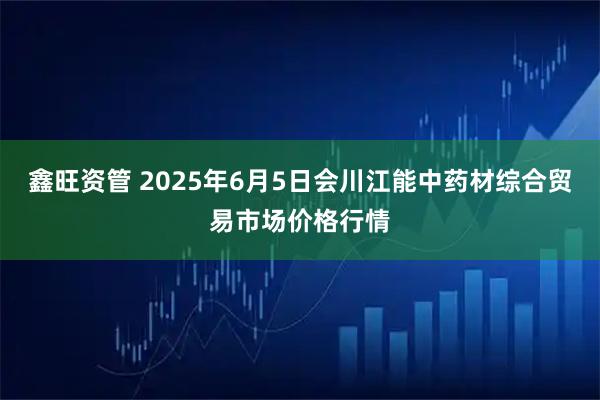 鑫旺资管 2025年6月5日会川江能中药材综合贸易市场价格行情