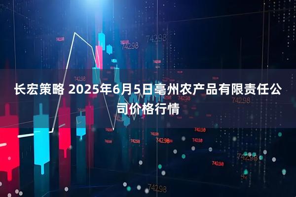 长宏策略 2025年6月5日亳州农产品有限责任公司价格行情