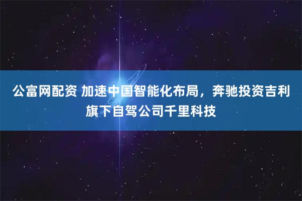 公富网配资 加速中国智能化布局，奔驰投资吉利旗下自驾公司千里科技