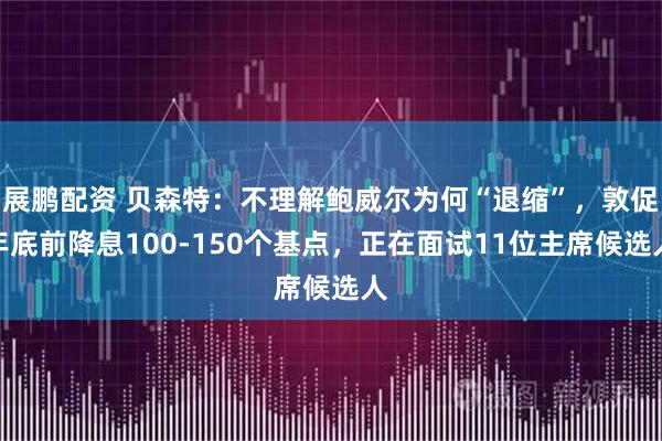 展鹏配资 贝森特：不理解鲍威尔为何“退缩”，敦促年底前降息100-150个基点，正在面试11位主席候选人