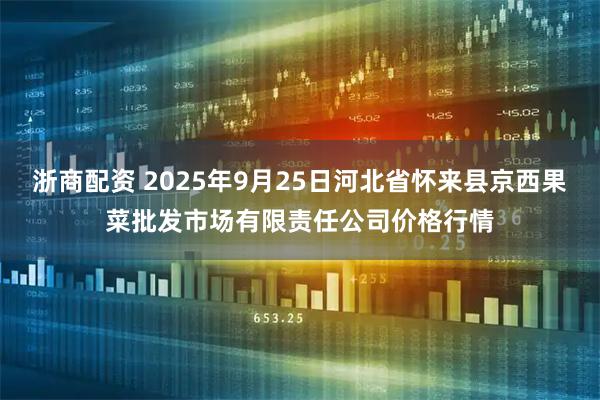浙商配资 2025年9月25日河北省怀来县京西果菜批发市场有限责任公司价格行情