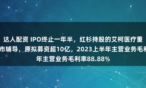 达人配资 IPO终止一年半，红杉持股的艾柯医疗重启科创板上市辅导，原拟募资超10亿，2023上半年主营业务毛利率88.88%
