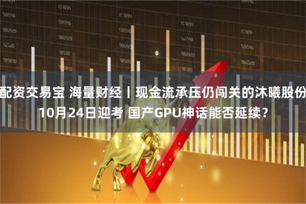 配资交易宝 海量财经丨现金流承压仍闯关的沐曦股份10月24日迎考 国产GPU神话能否延续？