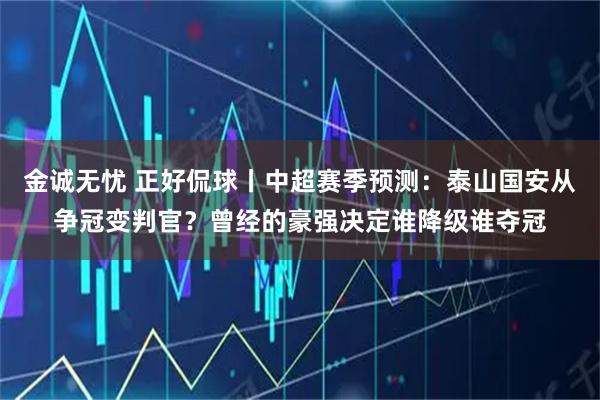 金诚无忧 正好侃球丨中超赛季预测：泰山国安从争冠变判官？曾经的豪强决定谁降级谁夺冠