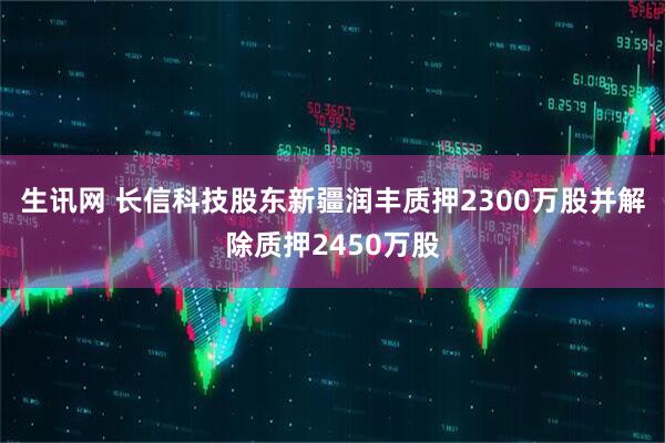 生讯网 长信科技股东新疆润丰质押2300万股并解除质押2450万股