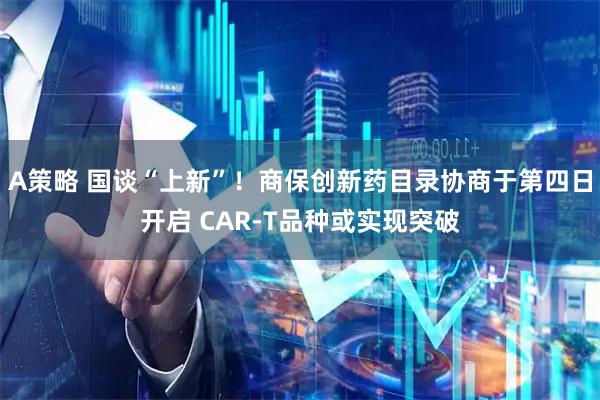 A策略 国谈“上新”！商保创新药目录协商于第四日开启 CAR-T品种或实现突破