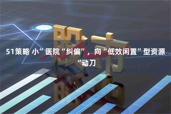 51策略 小”医院“纠偏”，向“低效闲置”型资源“动刀