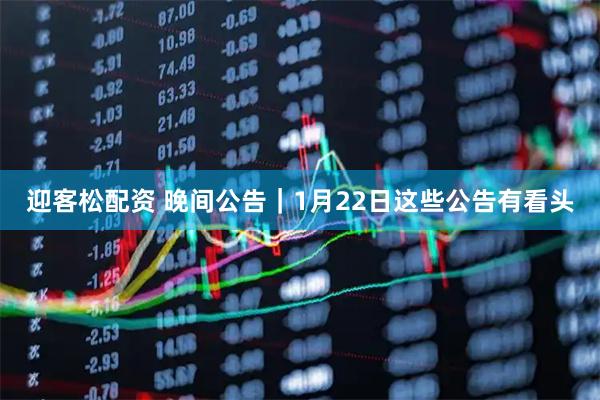 迎客松配资 晚间公告｜1月22日这些公告有看头