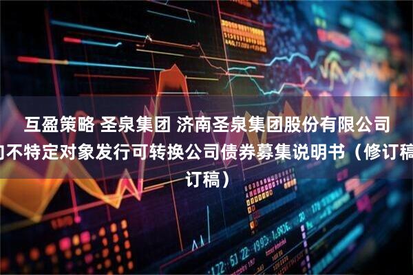 互盈策略 圣泉集团 济南圣泉集团股份有限公司向不特定对象发行可转换公司债券募集说明书（修订稿）