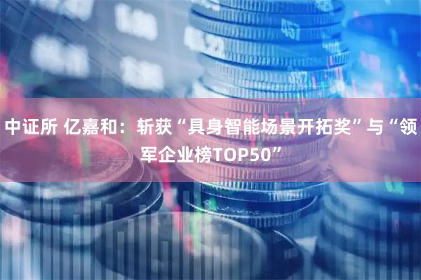 中证所 亿嘉和：斩获“具身智能场景开拓奖”与“领军企业榜TOP50”