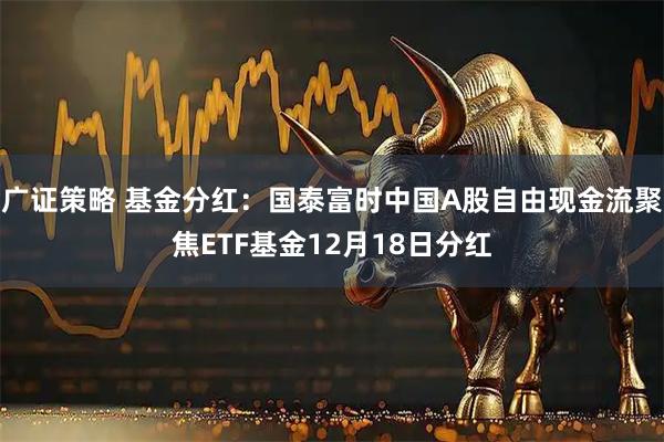 广证策略 基金分红：国泰富时中国A股自由现金流聚焦ETF基金12月18日分红
