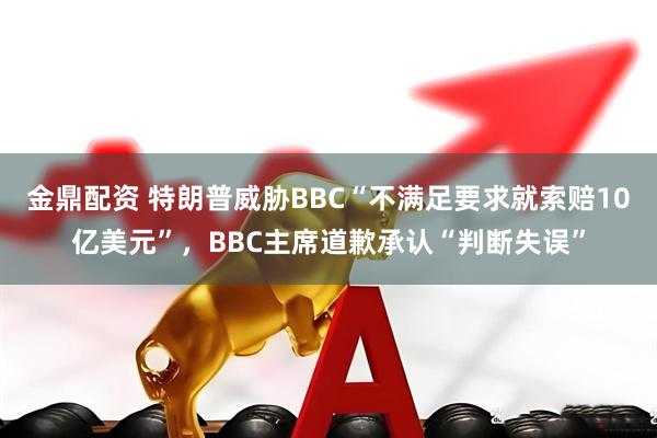 金鼎配资 特朗普威胁BBC“不满足要求就索赔10亿美元”，BBC主席道歉承认“判断失误”