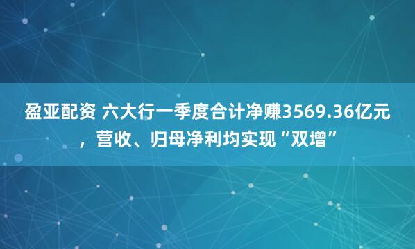 盈亚配资 六大行一季度合计净赚3569.36亿元，营收、归母净利均实现“双增”