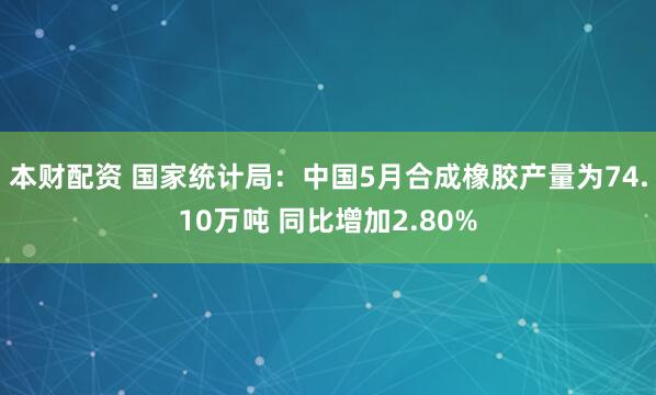本财配资 国家统计局：中国5月合成橡胶产量为74.10万吨 同比增加2.80%